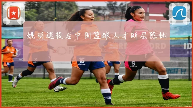 姚明退役后中国篮球人才断层隐忧