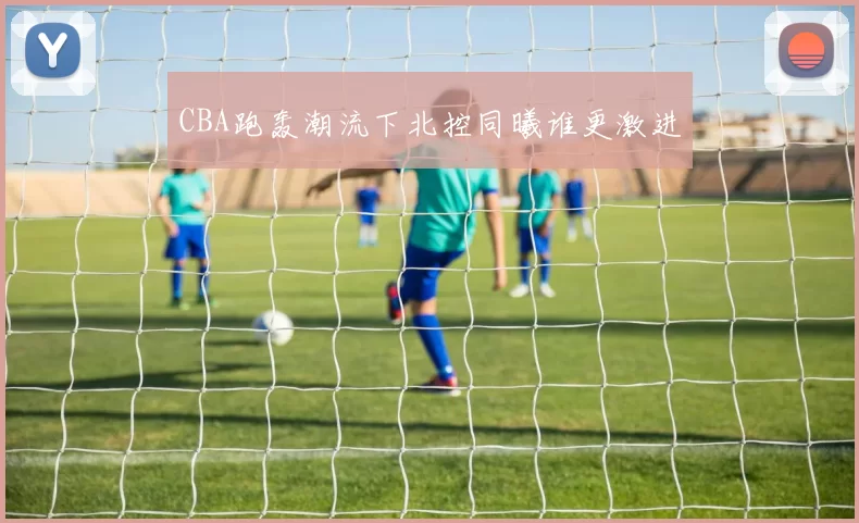 CBA跑轰潮流下北控同曦谁更激进