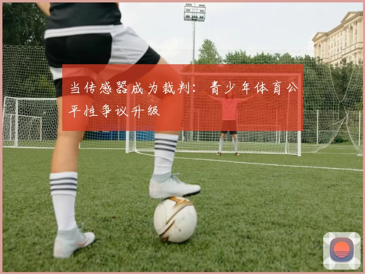 当传感器成为裁判：青少年体育公平性争议升级