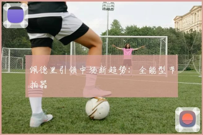 佩德里引领中场新趋势：全能型节拍器